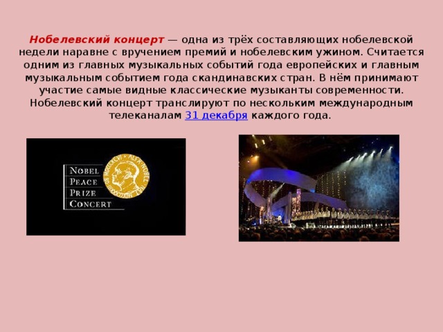 Нобелевский концерт  — одна из трёх составляющих нобелевской недели наравне с вручением премий и нобелевским ужином. Считается одним из главных музыкальных событий года европейских и главным музыкальным событием года скандинавских стран. В нём принимают участие самые видные классические музыканты современности.  Нобелевский концерт транслируют по нескольким международным телеканалам 31 декабря каждого года.   
