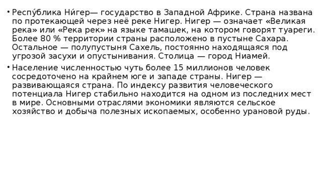 Респу́блика Ни́гер— государство в Западной Африке. Страна названа по протекающей через неё реке Нигер. Нигер — означает «Великая река» или «Река рек» на языке тамашек, на котором говорят туареги. Более 80 % территории страны расположено в пустыне Сахара. Остальное — полупустыня Сахель, постоянно находящаяся под угрозой засухи и опустынивания. Столица — город Ниамей. Население численностью чуть более 15 миллионов человек сосредоточено на крайнем юге и западе страны. Нигер — развивающаяся страна. По индексу развития человеческого потенциала Нигер стабильно находится на одном из последних мест в мире. Основными отраслями экономики являются сельское хозяйство и добыча полезных ископаемых, особенно урановой руды. 