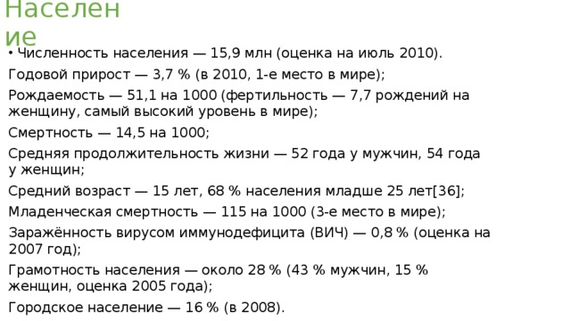 Население Численность населения — 15,9 млн (оценка на июль 2010). Годовой прирост — 3,7 % (в 2010, 1-е место в мире); Рождаемость — 51,1 на 1000 (фертильность — 7,7 рождений на женщину, самый высокий уровень в мире); Смертность — 14,5 на 1000; Средняя продолжительность жизни — 52 года у мужчин, 54 года у женщин; Средний возраст — 15 лет, 68 % населения младше 25 лет[36]; Младенческая смертность — 115 на 1000 (3-е место в мире); Заражённость вирусом иммунодефицита (ВИЧ) — 0,8 % (оценка на 2007 год); Грамотность населения — около 28 % (43 % мужчин, 15 % женщин, оценка 2005 года); Городское население — 16 % (в 2008). 