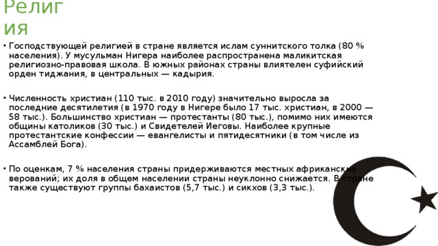 Религия Господствующей религией в стране является ислам суннитского толка (80 % населения). У мусульман Нигера наиболее распространена маликитская религиозно-правовая школа. В южных районах страны влиятелен суфийский орден тиджания, в центральных — кадырия. Численность христиан (110 тыс. в 2010 году) значительно выросла за последние десятилетия (в 1970 году в Нигере было 17 тыс. христиан, в 2000 — 58 тыс.). Большинство христиан — протестанты (80 тыс.), помимо них имеются общины католиков (30 тыс.) и Свидетелей Иеговы. Наиболее крупные протестантские конфессии — евангелисты и пятидесятники (в том числе из Ассамблей Бога). По оценкам, 7 % населения страны придерживаются местных африканских верований; их доля в общем населении страны неуклонно снижается. В стране также существуют группы бахаистов (5,7 тыс.) и сикхов (3,3 тыс.). 