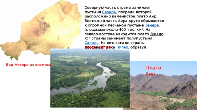  Северную часть страны занимает пустыня  Сахара , посреди которой расположено каменистое плато Аир . Восточная часть Аира круто обрывается к огромной песчаной пустыне  Тенере , площадью около 400 тыс. км². На северо-востоке находится плато  Джадо . Юг страны занимает полупустыня Сахель . На юго-западе страны протекает река Нигер , образуя плодородную равнину. РЕКА НИГЕР Вид Нигера из космоса. Плато Аир 