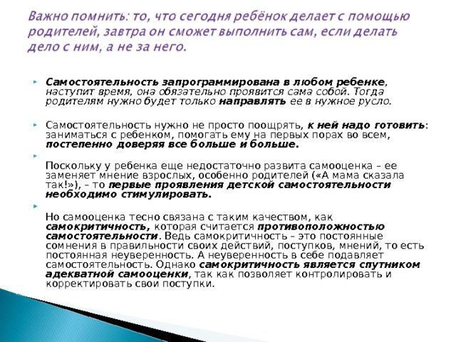 Самостоятельность запрограммирована в любом ребенке , наступит время, она обязательно проявится сама собой. Тогда родителям нужно будет только направлять ее в нужное русло. Самостоятельность нужно не просто поощрять, к ней надо готовить : заниматься с ребенком, помогать ему на первых порах во всем, постепенно доверяя все больше и больше.  Поскольку у ребенка еще недостаточно развита самооценка – ее заменяет мнение взрослых, особенно родителей («А мама сказала так!»), – то первые проявления детской самостоятельности необходимо стимулировать.  Но самооценка тесно связана с таким качеством, как самокритичность, которая считается противоположностью самостоятельности . Ведь самокритичность – это постоянные сомнения в правильности своих действий, поступков, мнений, то есть постоянная неуверенность. А неуверенность в себе подавляет самостоятельность. Однако самокритичность является спутником адекватной самооценки , так как позволяет контролировать и корректировать свои поступки.  
