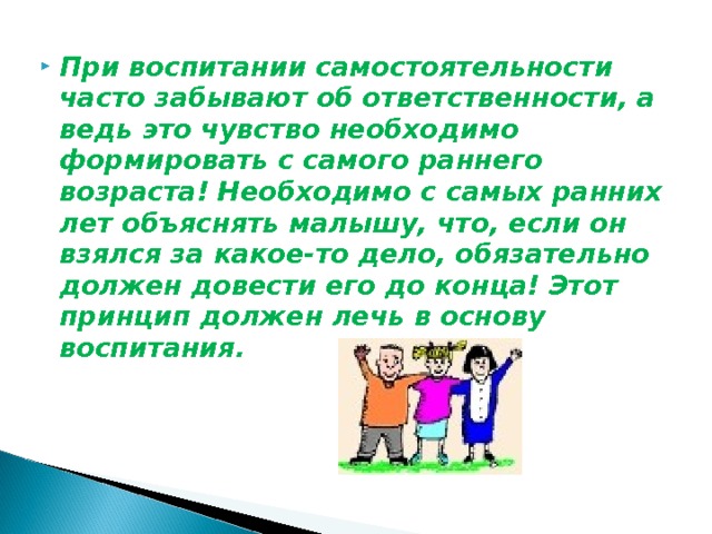 При воспитании самостоятельности часто забывают об ответственности, а ведь это чувство необходимо формировать с самого раннего возраста! Необходимо с самых ранних лет объяснять малышу, что, если он взялся за какое-то дело, обязательно должен довести его до конца! Этот принцип должен лечь в основу воспитания.   