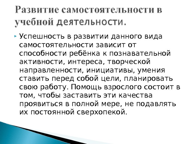 Успешность в развитии данного вида самостоятельности зависит от способности ребёнка к познавательной активности, интереса, творческой направленности, инициативы, умения ставить перед собой цели, планировать свою работу. Помощь взрослого состоит в том, чтобы заставить эти качества проявиться в полной мере, не подавлять их постоянной сверхопекой. 
