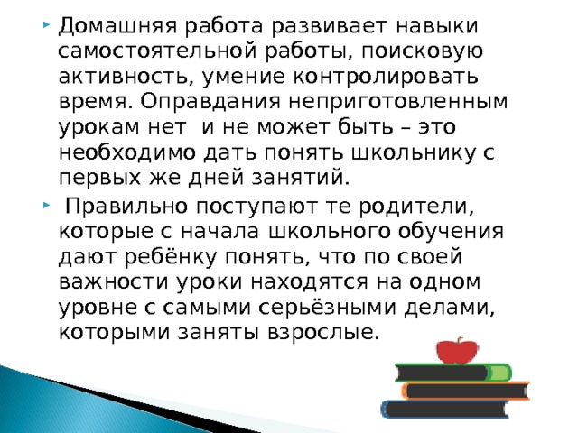 Домашняя работа развивает навыки самостоятельной работы, поисковую активность, умение контролировать время. Оправдания неприготовленным урокам нет и не может быть – это необходимо дать понять школьнику с первых же дней занятий.   Правильно поступают те родители, которые с начала школьного обучения дают ребёнку понять, что по своей важности уроки находятся на одном уровне с самыми серьёзными делами, которыми заняты взрослые. 