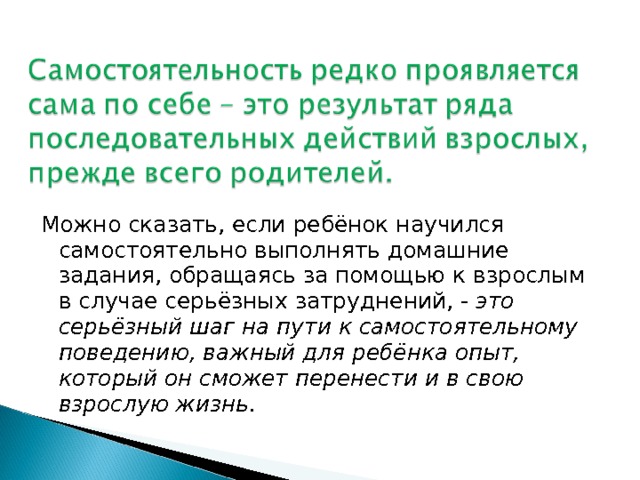Можно сказать, если ребёнок научился самостоятельно выполнять домашние задания, обращаясь за помощью к взрослым в случае серьёзных затруднений, - это серьёзный шаг на пути к самостоятельному поведению, важный для ребёнка опыт, который он сможет перенести и в свою взрослую жизнь.  