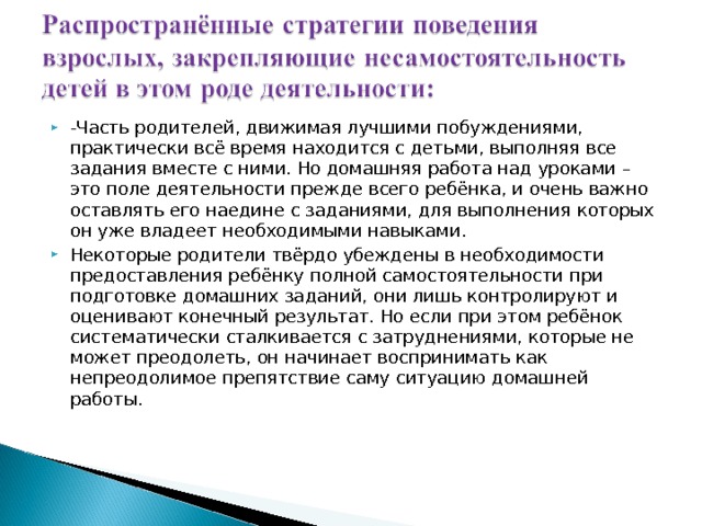 -Часть родителей, движимая лучшими побуждениями, практически всё время находится с детьми, выполняя все задания вместе с ними. Но домашняя работа над уроками – это поле деятельности прежде всего ребёнка, и очень важно оставлять его наедине с заданиями, для выполнения которых он уже владеет необходимыми навыками. Некоторые родители твёрдо убеждены в необходимости предоставления ребёнку полной самостоятельности при подготовке домашних заданий, они лишь контролируют и оценивают конечный результат. Но если при этом ребёнок систематически сталкивается с затруднениями, которые не может преодолеть, он начинает воспринимать как непреодолимое препятствие саму ситуацию домашней работы. 