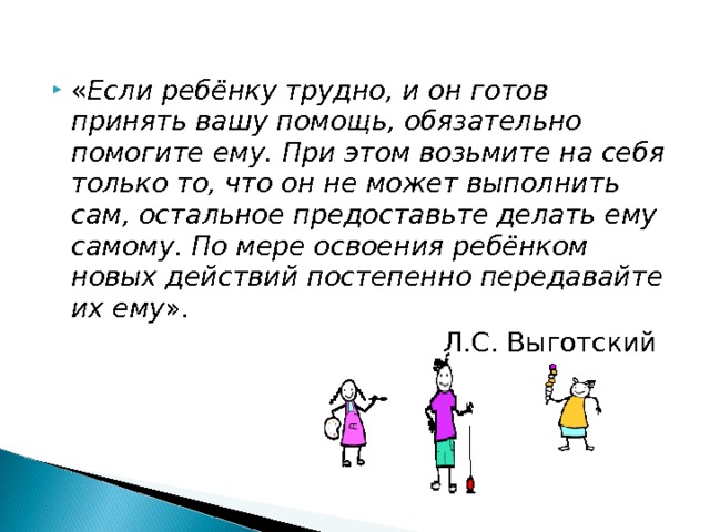 « Если ребёнку трудно, и он готов принять вашу помощь, обязательно помогите ему. При этом возьмите на себя только то, что он не может выполнить сам, остальное предоставьте делать ему самому. По мере освоения ребёнком новых действий постепенно передавайте их ему ».  Л.С. Выготский 