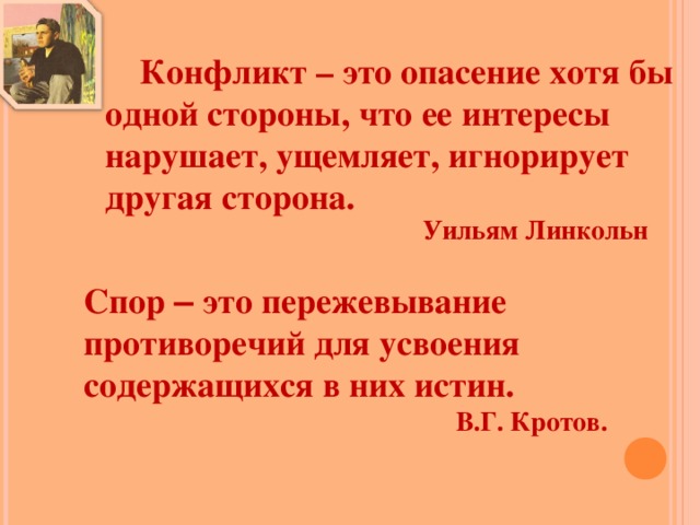 Конфликт – это опасение хотя бы одной стороны, что ее интересы нарушает, ущемляет, игнорирует другая сторона. Уильям Линкольн Спор – это пережевывание противоречий для усвоения содержащихся в них истин.   В.Г. Кротов. 