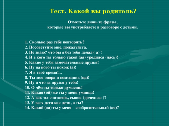 Тест. Какой вы родитель?  Отметьте лишь те фразы, которые вы употребляете в разговоре с детьми.  1. Сколько раз тебе повторять? 2. Посоветуйте мне, пожалуйста. 3. Не знаю? что бы я без тебя делал ( а) ! 4. И в кого ты только такой (ая) уродился (лась)! 5. Какие у тебя замечательные друзья! 6. Ну на кого ты похож (а)! 7. Я в твоё время!... 8. Ты моя опора и помощник (ца)! 9. Ну и что за друзья у тебя! 10. О чём ты только думаешь! 11. Какая (ой) же ты у меня умница! 12. А как ты считаешь, сынок (доченька )? 13. У всех дети как дети, а ты? 14. Какой (ая) ты у меня сообразительный (ая)?   