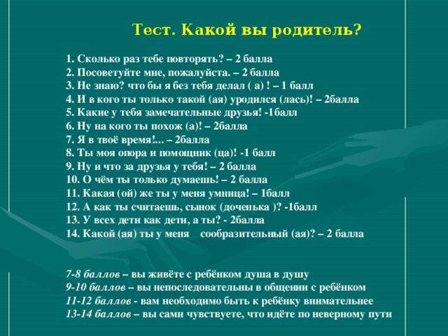 Тест. Какой вы родитель?  1. Сколько раз тебе повторять? – 2 балла 2. Посоветуйте мне, пожалуйста. – 2 балла 3. Не знаю? что бы я без тебя делал ( а) ! – 1 балл 4. И в кого ты только такой (ая) уродился (лась)! – 2балла 5. Какие у тебя замечательные друзья! -1балл 6. Ну на кого ты похож (а)! – 2балла 7. Я в твоё время!... – 2балла 8. Ты моя опора и помощник (ца)! -1 балл 9. Ну и что за друзья у тебя! – 2 балла 10. О чём ты только думаешь! – 2 балла 11. Какая (ой) же ты у меня умница! – 1балл 12. А как ты считаешь, сынок (доченька )? -1балл 13. У всех дети как дети, а ты? - 2балла 14. Какой (ая) ты у меня сообразительный (ая)? – 2 балла   7-8 баллов – вы живёте с ребёнком душа в душу 9-10 баллов – вы непоследовательны в общении с ребёнком 11-12 баллов - вам необходимо быть к ребёнку внимательнее 13-14 баллов – вы сами чувствуете, что идёте по неверному пути 