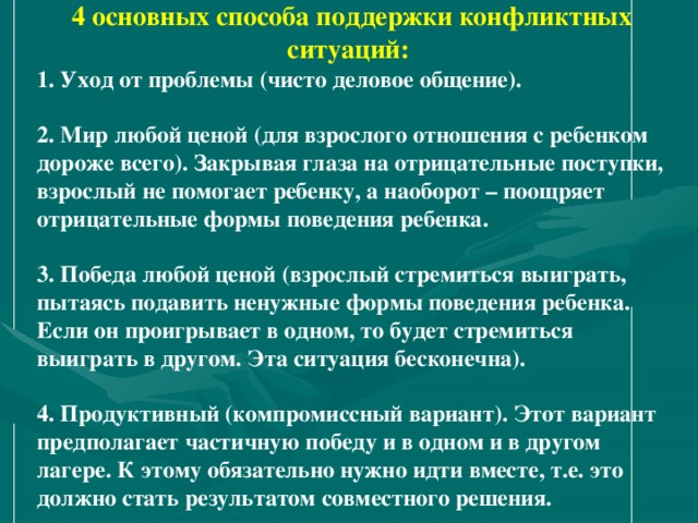 4 основных способа поддержки конфликтных ситуаций: 1. Уход от проблемы (чисто деловое общение).   2. Мир любой ценой (для взрослого отношения с ребенком дороже всего). Закрывая глаза на отрицательные поступки, взрослый не помогает ребенку, а наоборот – поощряет отрицательные формы поведения ребенка.   3. Победа любой ценой (взрослый стремиться выиграть, пытаясь подавить ненужные формы поведения ребенка. Если он проигрывает в одном, то будет стремиться выиграть в другом. Эта ситуация бесконечна).   4. Продуктивный (компромиссный вариант). Этот вариант предполагает частичную победу и в одном и в другом лагере. К этому обязательно нужно идти вместе, т.е. это должно стать результатом совместного решения. 