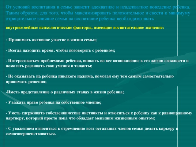 От условий воспитания в семье зависит адекватное и неадекватное поведение ребенка. Таким образом, для того, чтобы максимизировать положительное и свести к минимуму отрицательное влияние семьи на воспитание ребенка необходимо знать внутрисемейные психологические факторы, имеющие воспитательное значение:  - Принимать активное участие в жизни семьи;  - Всегда находить время, чтобы поговорить с ребенком;  - Интересоваться проблемами ребенка, вникать во все возникающие в его жизни сложности и помогать развивать свои умения и таланты;  - Не оказывать на ребенка никакого нажима, помогая ему тем самым самостоятельно принимать решения;  -Иметь представление о различных этапах в жизни ребенка;  - Уважать право ребенка на собственное мнение;  - Уметь сдерживать собственнические инстинкты и относиться к ребенку как к равноправному партнеру, который просто пока что обладает меньшим жизненным опытом;  - С уважением относиться к стремлению всех остальных членов семьи делать карьеру и самосовершенствоваться. 