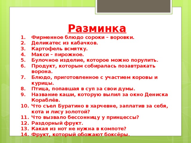 Разминка Фирменное блюдо сороки – воровки. Деликатес из кабачков. Картофель всмятку. Макси – пирожное. Булочное изделие, которое можно порулить. Продукт, которым собиралась позавтракать ворона. Блюдо, приготовленное с участием коровы и курицы. Птица, попавшая в суп за свои думы. Название каши, которую вылил за окно Дениска Кораблёв. Что съел Буратино в харчевне, заплатив за себя, кота и лису золотой? Что вызвало бессонницу у принцессы? Раздорный фрукт. Какая из нот не нужна в компоте? Фрукт, который обожают боксёры. 