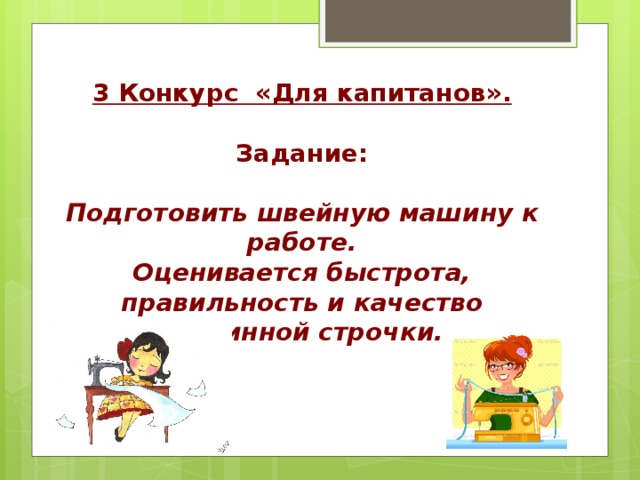 3 Конкурс «Для капитанов».  Задание:  Подготовить швейную машину к работе. Оценивается быстрота, правильность и качество машинной строчки. 