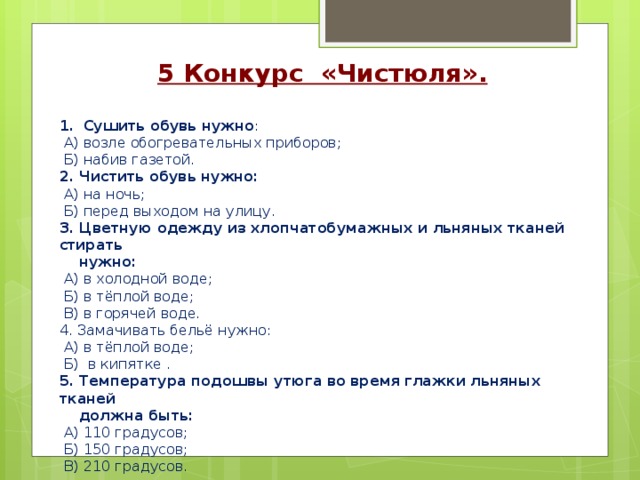 5 Конкурс «Чистюля».  Сушить обувь нужно :  А) возле обогревательных приборов;  Б) набив газетой. 2. Чистить обувь нужно:  А) на ночь;  Б) перед выходом на улицу. 3. Цветную одежду из хлопчатобумажных и льняных тканей стирать  нужно:  А) в холодной воде;  Б) в тёплой воде;  В) в горячей воде. 4. Замачивать бельё нужно:  А) в тёплой воде;  Б) в кипятке . 5. Температура подошвы утюга во время глажки льняных тканей  должна быть:  А) 110 градусов;  Б) 150 градусов;  В) 210 градусов. 