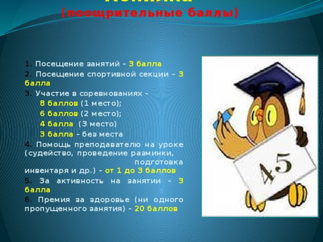 Копилка   (поощрительные баллы)   1. Посещение занятий – 3 балла 2. Посещение спортивной секции – 3 балла 3. Участие в соревнованиях –  8 баллов (1 место);  6 баллов (2 место);  4 балла (3 место)  3 балла – без места 4. Помощь преподавателю на уроке (судейство, проведение разминки, подготовка инвентаря и др.) – от 1 до 3 баллов 5. За активность на занятии – 3 балла 6. Премия за здоровье (ни одного пропущенного занятия) – 20 баллов  