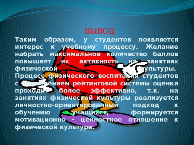 ВЫВОД Таким образом, у студентов появляется интерес к учебному процессу. Желание набрать максимальное количество баллов повышает их активность на занятиях физической культуры.   Процесс физического воспитания студентов с применением рейтинговой системы оценки проходит более эффективно, т.к. на занятиях физической культуры реализуется личностно-ориентированный подход к обучению учащихся, формируется мотивационно - ценностное отношение к физической культуре.  