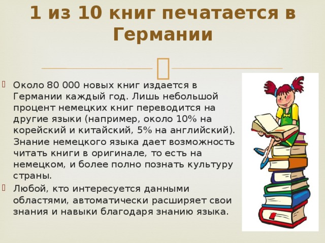 1 из 10 книг печатается в Германии   Около 80 000 новых книг издается в Германии каждый год. Лишь небольшой процент немецких книг переводится на другие языки (например, около 10% на корейский и китайский, 5% на английский). Знание немецкого языка дает возможность читать книги в оригинале, то есть на немецком, и более полно познать культуру страны. Любой, кто интересуется данными областями, автоматически расширяет свои знания и навыки благодаря знанию языка.    