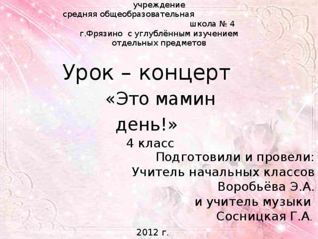 Муниципальное общеобразовательное учреждение средняя общеобразовательная школа № 4 г.Фрязино с углублённым изучением отдельных предметов Урок – концерт «Это мамин день!»  4 класс Подготовили и провели: Учитель начальных классов Воробьёва Э.А. и учитель музыки Сосницкая Г.А . 2012 г. 
