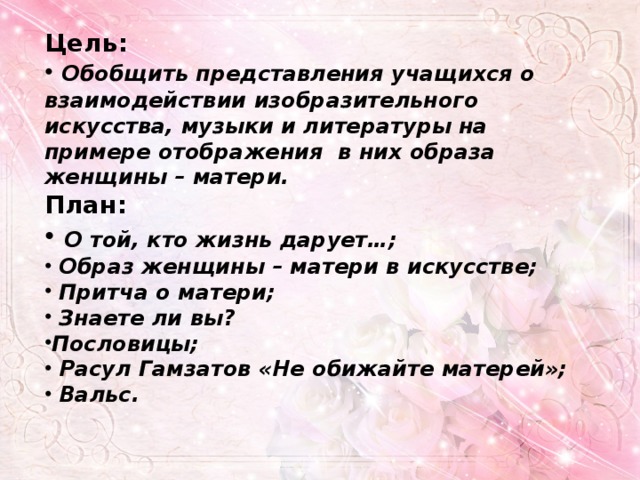 Цель:  Обобщить представления учащихся о взаимодействии изобразительного искусства, музыки и литературы на примере отображения в них образа женщины – матери. План:  О той, кто жизнь дарует…;  Образ женщины – матери в искусстве;  Притча о матери;  Знаете ли вы? Пословицы;  Расул Гамзатов «Не обижайте матерей»;  Вальс. 
