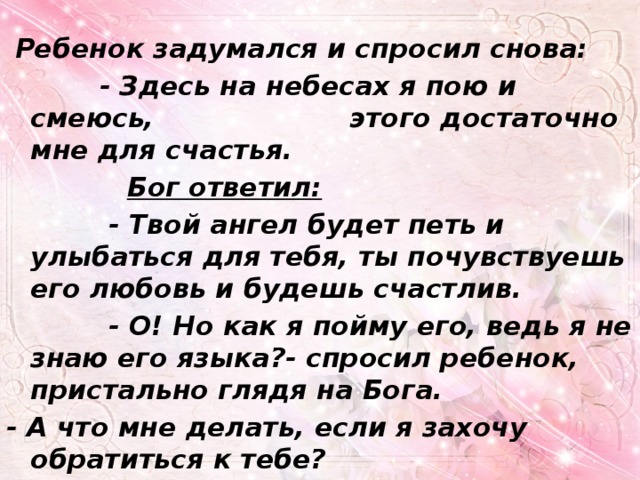  Ребенок задумался и спросил снова:  - Здесь на небесах я пою и смеюсь, этого достаточно мне для счастья.  Бог ответил:  - Твой ангел будет петь и улыбаться для тебя, ты почувствуешь его любовь и будешь счастлив.  - О! Но как я пойму его, ведь я не знаю его языка?- спросил ребенок, пристально глядя на Бога. - А что мне делать, если я захочу обратиться к тебе? 
