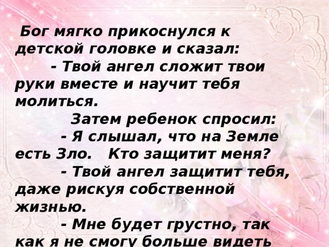  Бог мягко прикоснулся к детской головке и сказал:  - Твой ангел сложит твои руки вместе и научит тебя молиться.  Затем ребенок спросил:  - Я слышал, что на Земле есть Зло. Кто защитит меня?  - Твой ангел защитит тебя, даже рискуя собственной жизнью.  - Мне будет грустно, так как я не смогу больше видеть тебя… 