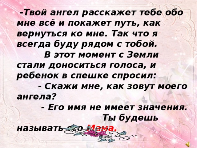  -Твой ангел расскажет тебе обо мне всё и покажет путь, как вернуться ко мне. Так что я всегда буду рядом с тобой.  В этот момент с Земли стали доноситься голоса, и ребенок в спешке спросил:  - Скажи мне, как зовут моего ангела?  - Его имя не имеет значения. Ты будешь называть его Мама. 