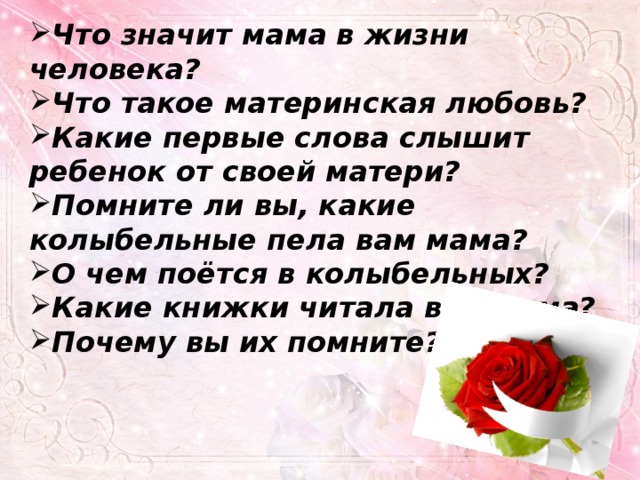 Что значит мама в жизни человека? Что такое материнская любовь? Какие первые слова слышит ребенок от своей матери? Помните ли вы, какие колыбельные пела вам мама? О чем поётся в колыбельных? Какие книжки читала вам мама? Почему вы их помните? 
