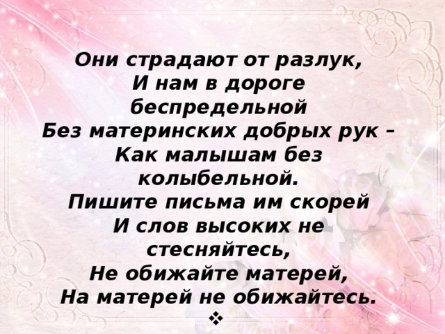 Они страдают от разлук, И нам в дороге беспредельной Без материнских добрых рук – Как малышам без колыбельной. Пишите письма им скорей И слов высоких не стесняйтесь, Не обижайте матерей, На матерей не обижайтесь.  