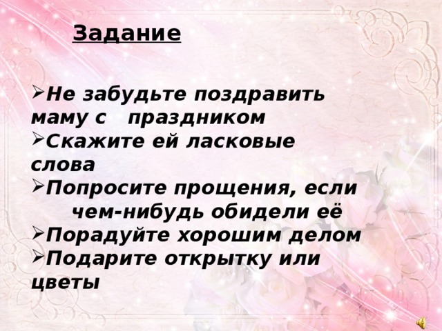 Задание Не забудьте поздравить маму с праздником Скажите ей ласковые слова Попросите прощения, если чем-нибудь обидели её Порадуйте хорошим делом Подарите открытку или цветы 