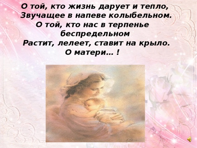  О той, кто жизнь дарует и тепло,  Звучащее в напеве колыбельном.  О той, кто нас в терпенье  беспредельном  Растит, лелеет, ставит на крыло.  О матери… ! 