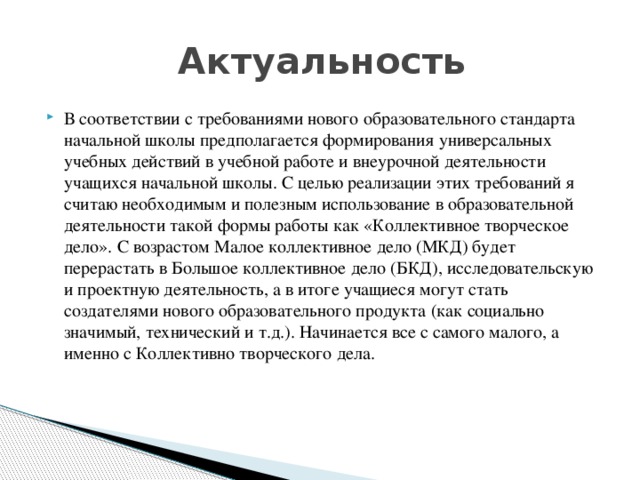  Актуальность В соответствии с требованиями нового образовательного стандарта начальной школы предполагается формирования универсальных учебных действий в учебной работе и внеурочной деятельности учащихся начальной школы. С целью реализации этих требований я считаю необходимым и полезным использование в образовательной деятельности такой формы работы как «Коллективное творческое дело». С возрастом Малое коллективное дело (МКД) будет перерастать в Большое коллективное дело (БКД), исследовательскую и проектную деятельность, а в итоге учащиеся могут стать создателями нового образовательного продукта (как социально значимый, технический и т.д.). Начинается все с самого малого, а именно с Коллективно творческого дела. 