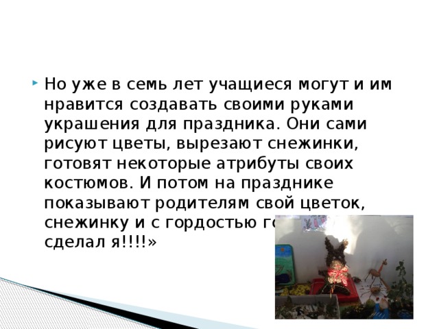 Но уже в семь лет учащиеся могут и им нравится создавать своими руками украшения для праздника. Они сами рисуют цветы, вырезают снежинки, готовят некоторые атрибуты своих костюмов. И потом на празднике показывают родителям свой цветок, снежинку и с гордостью говорят: «Это сделал я!!!!» 