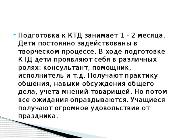 Подготовка к КТД занимает 1 - 2 месяца. Дети постоянно задействованы в творческом процессе. В ходе подготовке КТД дети проявляют себя в различных ролях: консультант, помощник, исполнитель и т.д. Получают практику общения, навыки обсуждения общего дела, учета мнений товарищей. Но потом все ожидания оправдываются. Учащиеся получают огромное удовольствие от праздника. 