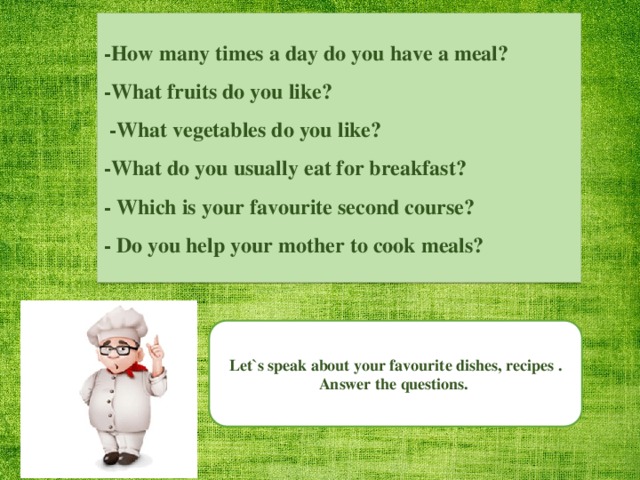 -How many times a day do you have a meal? -What fruits do you like?  -What vegetables do you like? -What do you usually eat for breakfast? - Which is your favourite second course? - Do you help your mother to cook meals? Let`s speak about your favourite dishes, recipes . Answer the questions.