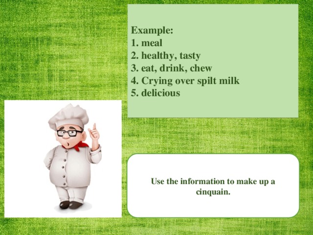 Example: 1. meal 2. healthy, tasty 3. eat, drink, chew 4. Crying over spilt milk 5. delicious Use the information to make up a cinquain.