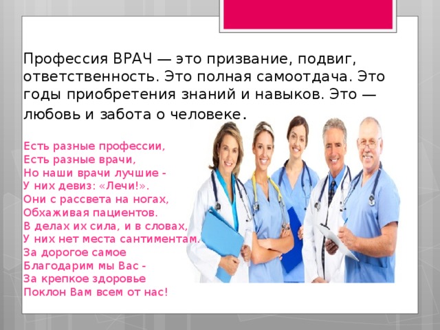 Профессия ВРАЧ — это призвание, подвиг, ответственность. Это полная самоотдача. Это годы приобретения знаний и навыков. Это — любовь и забота о человеке .    Есть разные профессии,  Есть разные врачи,  Но наши врачи лучшие -  У них девиз: «Лечи!».  Они с рассвета на ногах,  Обхаживая пациентов.  В делах их сила, и в словах,  У них нет места сантиментам.  За дорогое самое  Благодарим мы Вас -  За крепкое здоровье  Поклон Вам всем от нас!    