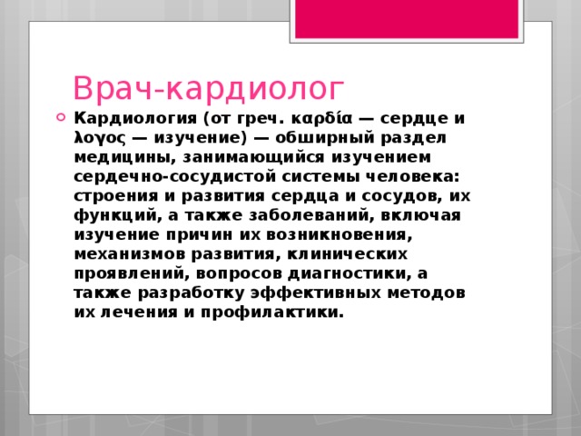 Врач-кардиолог Кардиология (от греч. καρδία — сердце и λογος — изучение) — обширный раздел медицины, занимающийся изучением сердечно-сосудистой системы человека: строения и развития сердца и сосудов, их функций, а также заболеваний, включая изучение причин их возникновения, механизмов развития, клинических проявлений, вопросов диагностики, а также разработку эффективных методов их лечения и профилактики. 
