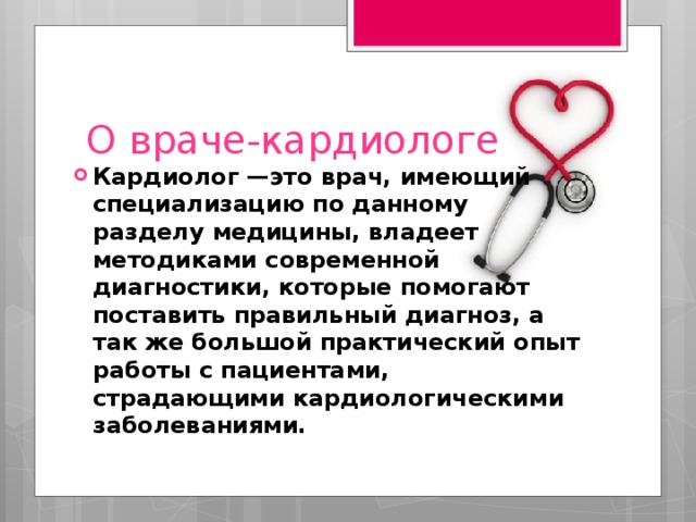 О враче-кардиологе Кардиолог —это врач, имеющий специализацию по данному разделу медицины, владеет методиками современной диагностики, которые помогают поставить правильный диагноз, а так же большой практический опыт работы с пациентами, страдающими кардиологическими заболеваниями. 