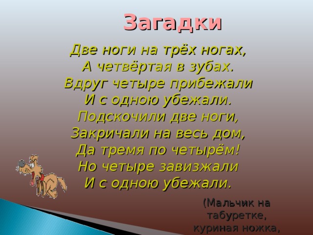 Загадки Две ноги на трёх ногах,  А четвёртая в зубах.  Вдруг четыре прибежали  И с одною убежали.  Подскочили две ноги,  Закричали на весь дом,  Да тремя по четырём!  Но четыре завизжали  И с одною убежали. (Мальчик на табуретке, куриная ножка, собака.) 