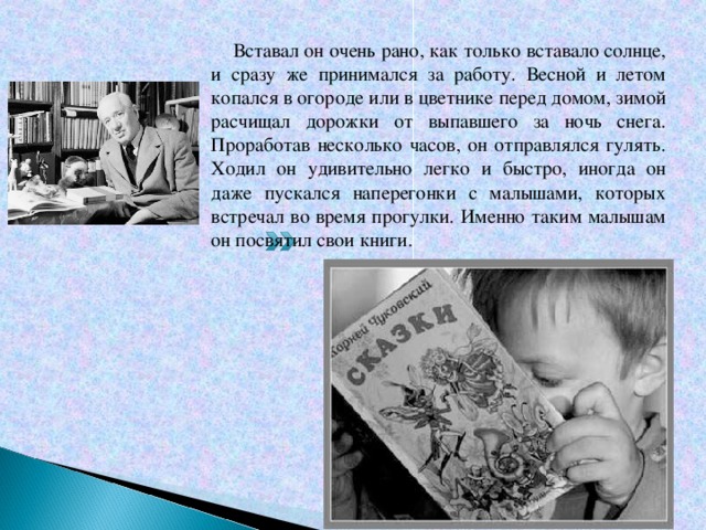  Вставал он очень рано, как только вставало солнце, и сразу же принимался за работу. Весной и летом копался в огороде или в цветнике перед домом, зимой расчищал дорожки от выпавшего за ночь снега. Проработав несколько часов, он отправлялся гулять. Ходил он удивительно легко и быстро, иногда он даже пускался наперегонки с малышами, которых встречал во время прогулки. Именно таким малышам он посвятил свои книги. 