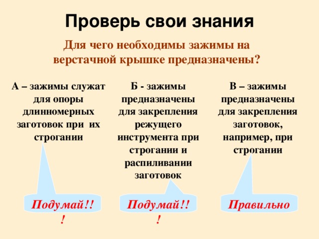 Проверь свои знания Для чего необходимы зажимы на верстачной крышке предназначены? А – зажимы служат для опоры длинномерных заготовок при их строгании Б - зажимы предназначены для закрепления режущего инструмента при строгании и распиливании заготовок В – зажимы предназначены для закрепления заготовок, например, при строгании Подумай!!! Подумай!!! Правильно