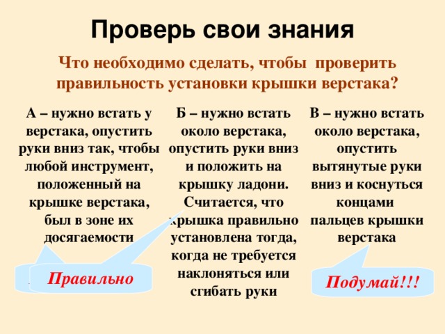 Проверь свои знания Что необходимо сделать, чтобы проверить правильность установки крышки верстака? А – нужно встать у верстака, опустить руки вниз так, чтобы любой инструмент, положенный на крышке верстака, был в зоне их досягаемости Б – нужно встать около верстака, опустить руки вниз и положить на крышку ладони. Считается, что крышка правильно установлена тогда, когда не требуется наклоняться или сгибать руки В – нужно встать около верстака, опустить вытянутые руки вниз и коснуться концами пальцев крышки верстака Подумай!!! Правильно Подумай!!!