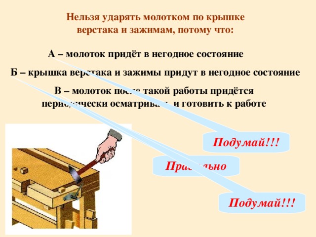 Нельзя ударять молотком по крышке верстака и зажимам, потому что: А – молоток придёт в негодное состояние  Б –  крышка верстака и зажимы придут в негодное состояние В – молоток после такой работы придётся периодически осматривать и готовить к работе Подумай!!! Правильно Подумай!!!