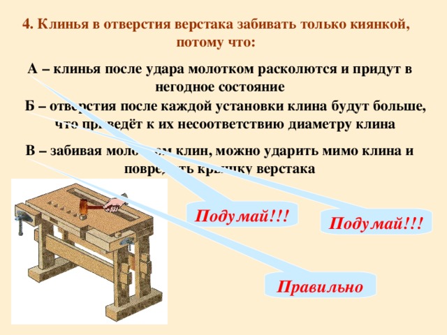 4. Клинья в отверстия верстака забивать только киянкой, потому что: А – клинья после удара молотком расколются и придут в негодное состояние Б – отверстия после каждой установки клина будут больше, что приведёт к их несоответствию диаметру клина В – забивая молотком клин, можно ударить мимо клина и повредить крышку верстака Подумай!!! Подумай!!! Правильно