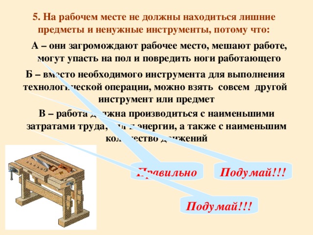 5. На рабочем месте не должны находиться лишние предметы и ненужные инструменты, потому что: А – они загромождают рабочее место, мешают работе, могут упасть на пол и повредить ноги работающего Б – вместо необходимого инструмента для выполнения технологической операции, можно взять совсем другой инструмент или предмет В – работа должна производиться с наименьшими затратами труда, сил и энергии, а также с наименьшим количество движений Правильно Подумай!!! Подумай!!!