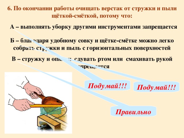 6. По окончании работы очищать верстак от стружки и пыли щёткой-смёткой, потому что: А – выполнять уборку другими инструментами запрещается Б – благодаря удобному совку и щётке-смётке можно легко собрать стружки и пыль с горизонтальных поверхностей В – стружку и опилки сдувать ртом или смахивать рукой запрещается Подумай!!! Подумай!!! Правильно
