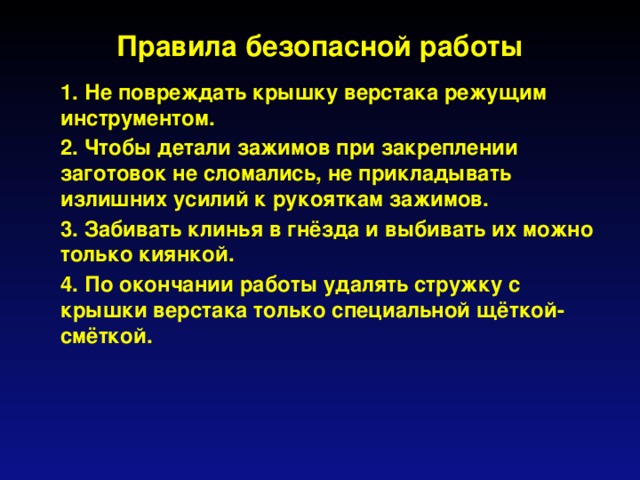 Правила безопасной работы  1. Не повреждать крышку верстака режущим инструментом.  2. Чтобы детали зажимов при закреплении заготовок не сломались, не прикладывать излишних усилий к рукояткам зажимов.  3. Забивать клинья в гнёзда и выбивать их можно только киянкой.  4. По окончании работы удалять стружку с крышки верстака только специальной щёткой-смёткой.