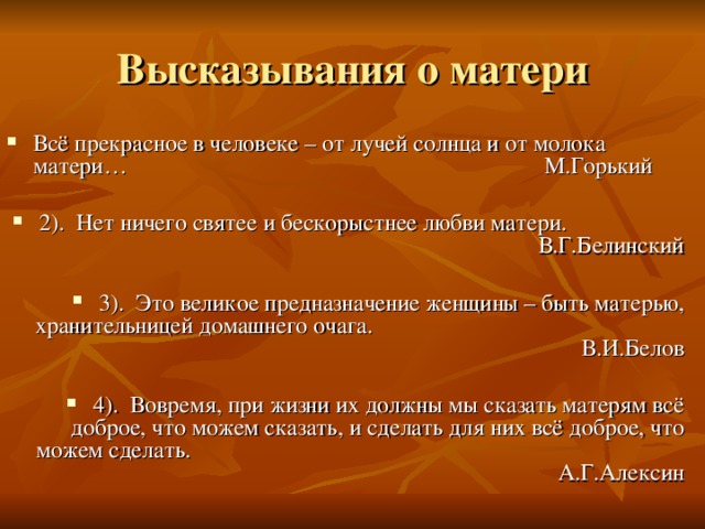 Всё прекрасное в человеке – от лучей солнца и от молока матери… М.Горький 2). Нет ничего святее и бескорыстнее любви матери. В.Г.Белинский 3). Это великое предназначение женщины – быть матерью, хранительницей домашнего очага. В.И.Белов 4). Вовремя, при жизни их должны мы сказать матерям всё доброе, что можем сказать, и сделать для них всё доброе, что можем сделать. А.Г.Алексин